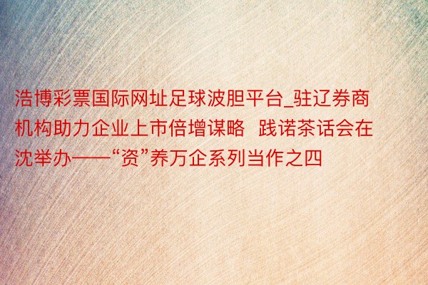 浩博彩票国际网址足球波胆平台_驻辽券商机构助力企业上市倍增谋略  践诺茶话会在沈举办——“资”养万企系列当作之四