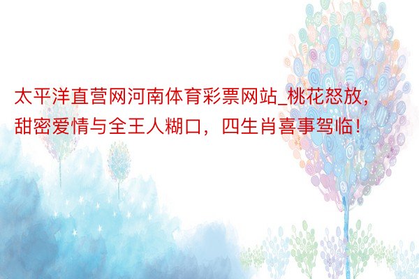 太平洋直营网河南体育彩票网站_桃花怒放，甜密爱情与全王人糊口，四生肖喜事驾临！