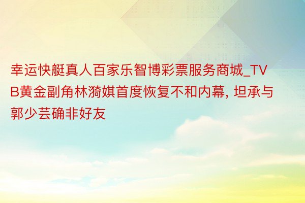 幸运快艇真人百家乐智博彩票服务商城_TVB黄金副角林漪娸首度恢复不和内幕, 坦承与郭少芸确非好友