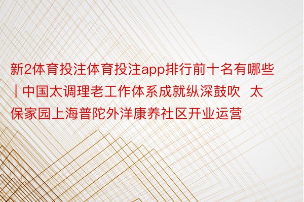 新2体育投注体育投注app排行前十名有哪些 | 中国太调理老工作体系成就纵深鼓吹  太保家园上海普陀外洋康养社区开业运营