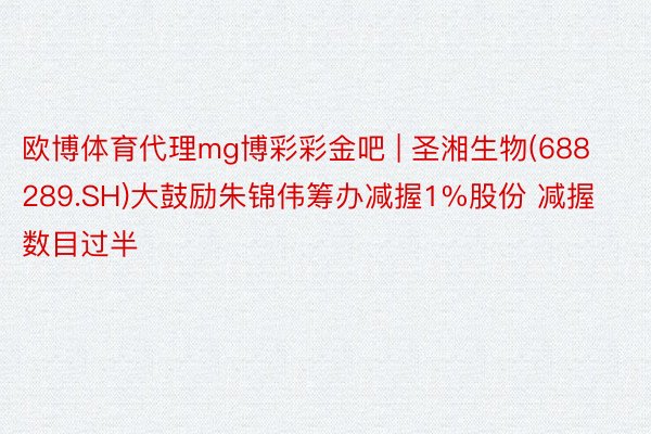 欧博体育代理mg博彩彩金吧 | 圣湘生物(688289.SH)大鼓励朱锦伟筹办减握1%股份 减握数目过半