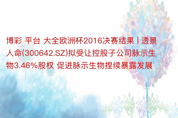 博彩 平台 大全欧洲杯2016决赛结果 | 透景人命(300642.SZ)拟受让控股子公司脉示生物3.46%股权 促进脉示生物捏续暴露发展